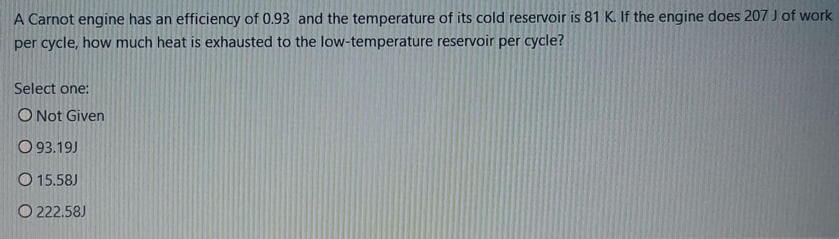 A Carnot engine has an efficiency of 0.93 and the temperature of its cold reservoir is 81 K. If the engine does 207 J of work
per cycle, how much heat is exhausted to the low-temperature reservoir per cycle?
Select one:
O Not Given
O 93.19J
O 15.58J
O 222.58J
