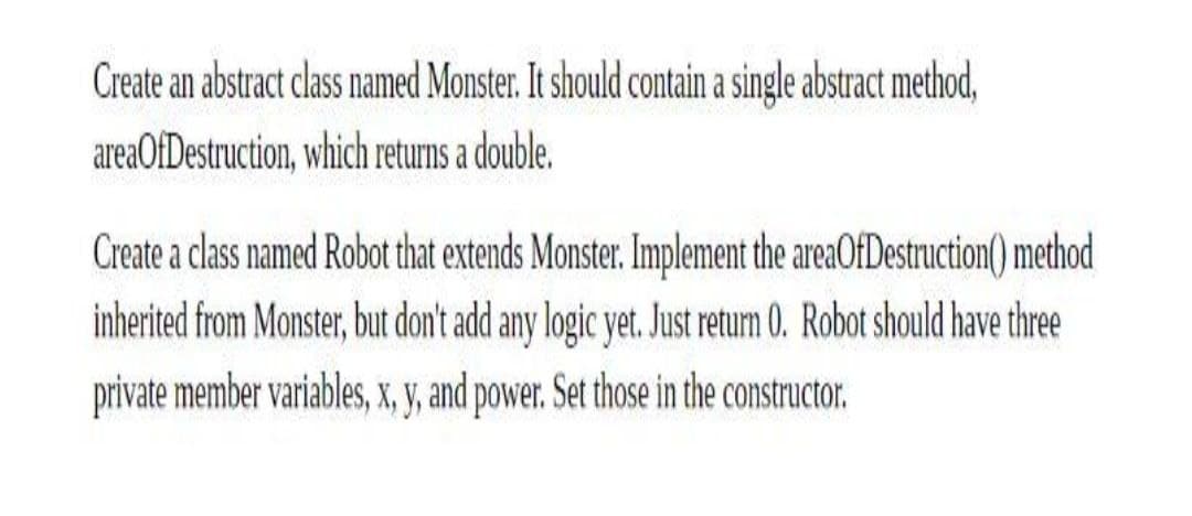 Create an abstract class named Monster. It should contain a single abstract method,
areaOfDestruction, which returns a double.
Create a class named Robot that extends Monster. Implement the areaOfDestruction() method
inherited from Monster, but don't add any logic yet. Just return 0. Robot should have three
private member variables, X, V, and power. Set those in the constructor.
