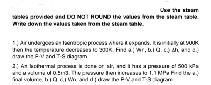 Use the steam
tables provided and DO NOT ROUND the values trom the steam table.
Write down the values taken from the steam table.
1.) Air undergoes an Isentropic process where it expands. It is initially at 900K
then the temperature decreases to 300K. Find a.) Wn, b.) Q, c.) Ah, and d.)
draw the P-V and T-S diagram
2.) An Isothermal process is done on air, and it has a pressure of 500 kPa
and a volume of 0.5m3. The pressure then increases to 1.1 MPa Find the a.)
final volume, b.) Q, c.) Wn, and d.) draw the P-V and T-S diagram
