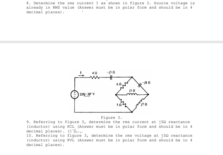 8. Determine the rms current I as shown in figure 3. Source voltage is
already in RMS value (Answer must be in polar form and should be in 4
decimal places).
-is A
-18 0
) 220/- 30° V
Figure 3.
9. Referring to figure 3, determine the rms current at j50 reactance
(inductor) using KCL (Answer must be in polar form and should be in 4
decimal places). (1
10. Referring to figure 3, determine the rms voltage at j50 reactance
(inductor) using KVL (Answer must be in polar form and should be in 4
decimal places).
