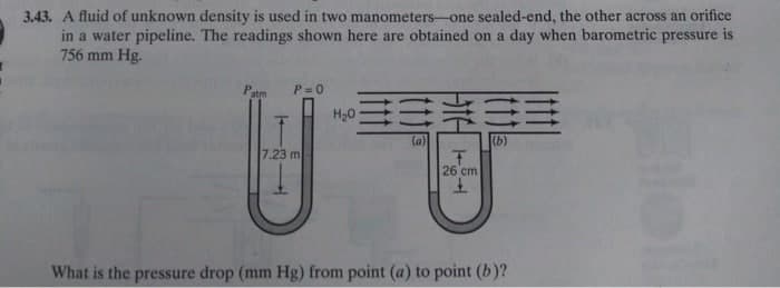 3.43. A fluid of unknown density is used in two manometers-one sealed-end, the other across an orifice
in a water pipeline. The readings shown here are obtained on a day when barometric pressure is
756 mm Hg.
P = 0
H20
(a)
(b)
7.23 m
26 cm
What is the pressure drop (mm Hg) from point (a) to point (b)?
