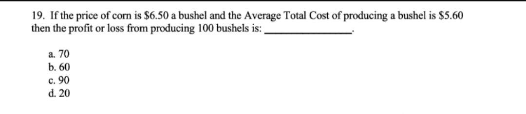 19. If the price of corn is $6.50 a bushel and the Average Total Cost of producing a bushel is $5.60
then the profit or loss from producing 100 bushels is:
a. 70
b. 60
c. 90
d. 20
