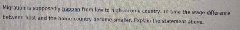 Migration is supposedly happen from low to high income country. In time the wage difference
between host and the home country become smaller. Explain the statement above.
