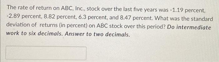 The rate of return on ABC, Ic., stock over the last five years was -1.19 percent,
-2.89 percent, 8.82 percent, 6.3 percent, and 8.47 percent. What was the standard
deviation of returns (in percent) on ABC stock over this period? Do intermediate
work to six decimals. Answer to two decimals.
