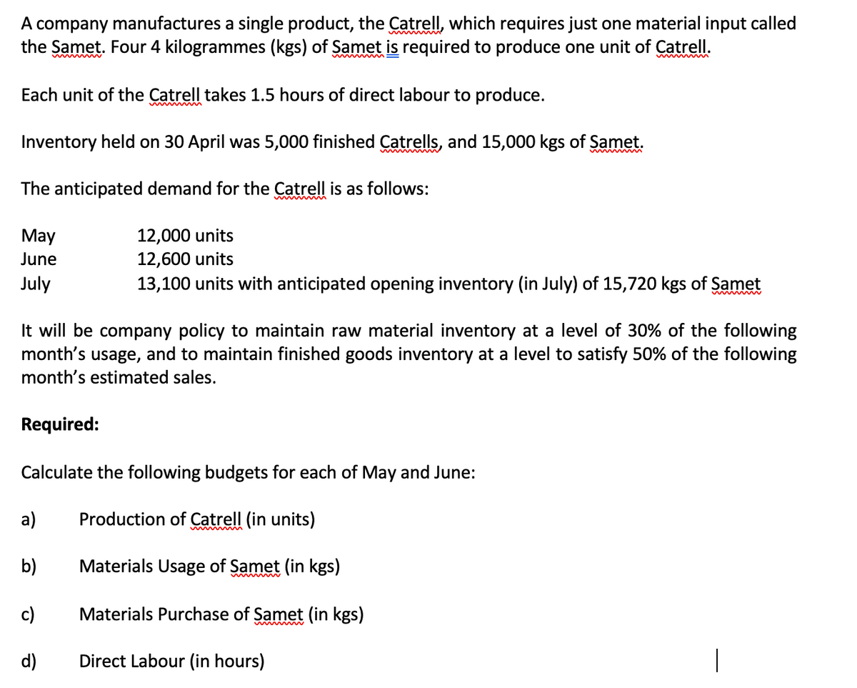 A company manufactures a single product, the Catrell, which requires just one material input called
the Samet. Four 4 kilogrammes (kgs) of Samet is required to produce one unit of Catrell.
Each unit of the Catrell takes 1.5 hours of direct labour to produce.
Inventory held on 30 April was 5,000 finished Catrells, and 15,000 kgs of Samet.
The anticipated demand for the Catrell is as follows:
May
12,000 units
June
12,600 units
July
13,100 units with anticipated opening invento
(in July) of 15,720 kgs of Samet
It will be company policy to maintain raw material inventory at a level of 30% of the following
month's usage, and to maintain finished goods inventory at a level to satisfy 50% of the following
month's estimated sales.
Required:
Calculate the following budgets for each of May and June:
a)
Production of Catrell (in units)
b)
Materials Usage of Samet (in kgs)
c)
Materials Purchase of Samet (in kgs)
d)
Direct Labour (in hours)
|
