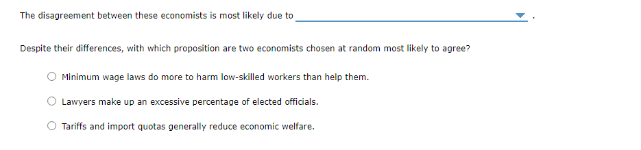 The disagreement between these economists is most likely due to
Despite their differences, with which proposition are two economists chosen at random most likely to agree?
Minimum wage laws do more to harm low-skilled workers than help them.
Lawyers make up an excessive percentage of elected officials.
Tariffs and import quotas generally reduce economic welfare.