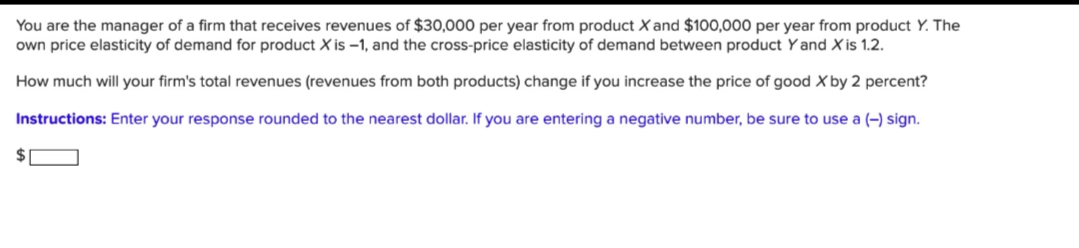 You are the manager of a firm that receives revenues of $30,000 per year from product X and $100,000 per year from product Y. The
own price elasticity of demand for product X is -1, and the cross-price elasticity of demand between product Y and X is 1.2.
How much will your firm's total revenues (revenues from both products) change if you increase the price of good X by 2 percent?
Instructions: Enter your response rounded to the nearest dollar. If you are entering a negative number, be sure to use a (-) sign.
$