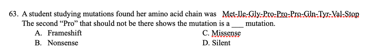 63. A student studying mutations found her amino acid chain was Met-Ile-Gly-Pro-Pro-Pro-Gln-Tyr-Val-Stop
The second "Pro" that should not be there shows the mutation is a mutation.
A. Frameshift
C. Missense
D. Silent
B. Nonsense