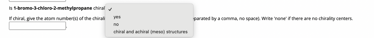 Is 1-bromo-3-chloro-2-methylpropane chiral
If chiral, give the atom number(s) of the chirali
✓
yes
no
chiral and achiral (meso) structures
parated by a comma, no space). Write 'none' if there are no chirality centers.