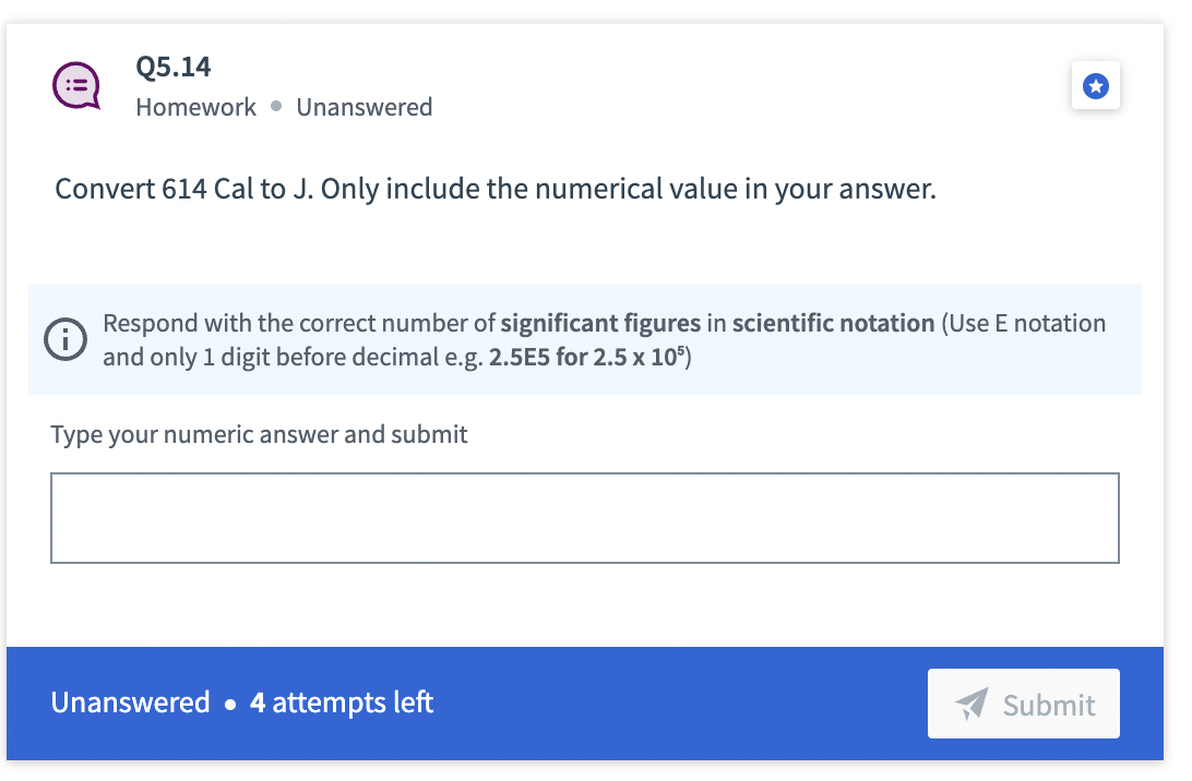 Q5.14
Homework Unanswered
Convert 614 Cal to J. Only include the numerical value in your answer.
Respond with the correct number of significant figures in scientific notation (Use E notation
and only 1 digit before decimal e.g. 2.5E5 for 2.5 x 105)
Type your numeric answer and submit
Unanswered. 4 attempts left
Submit