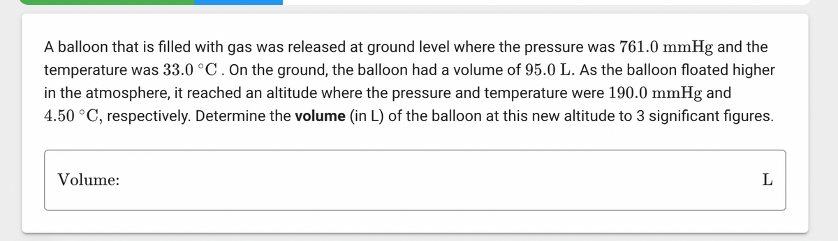 A balloon that is filled with gas was released at ground level where the pressure was 761.0 mmHg and the
temperature was 33.0 °C. On the ground, the balloon had a volume of 95.0 L. As the balloon floated higher
in the atmosphere, it reached an altitude where the pressure and temperature were 190.0 mmHg and
4.50 °C, respectively. Determine the volume (in L) of the balloon at this new altitude to 3 significant figures.
Volume:
L