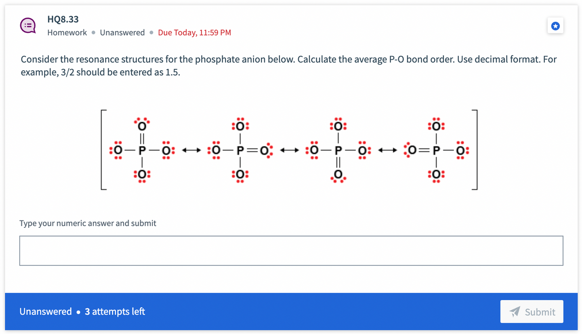 :=
HQ8.33
Homework Unanswered Due Today, 11:59 PM
Consider the resonance structures for the phosphate anion below. Calculate the average P-O bond order. Use decimal format. For
example, 3/2 should be entered as 1.5.
*O*
P-Ö:
0:
:0:
Type your numeric answer and submit
Unanswered 3 attempts left
:0:
:0-P=0:
:0:
..
..
:0:
:0-P 0:0=P-0
O
:Ö:
:0:
….
Submit