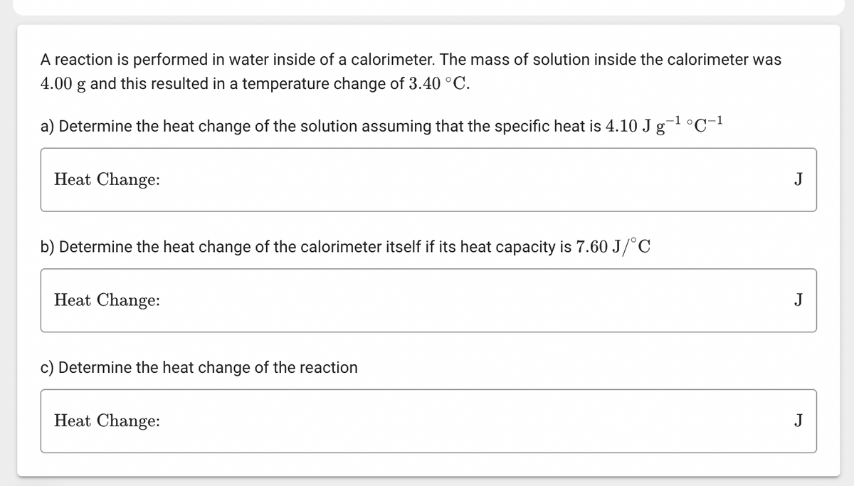 A reaction is performed in water inside of a calorimeter. The mass of solution inside the calorimeter was
4.00 g and this resulted in a temperature change of 3.40 °C.
-1 o
a) Determine the heat change of the solution assuming that the specific heat is 4.10 J g` °C-1
Heat Change:
b) Determine the heat change of the calorimeter itself if its heat capacity is 7.60 J/°C
Heat Change:
c) Determine the heat change of the reaction
Heat Change:
J
J
J