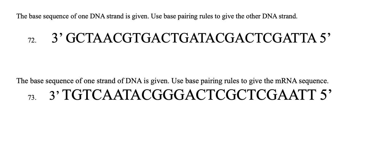 The base sequence of one DNA strand is given. Use base pairing rules to give the other DNA strand.
72.
3' GCTAACGTGACTGATACGACTCGATTA 5'
The base sequence of one strand of DNA is given. Use base pairing rules to give the mRNA sequence.
3' TGTCAATACGGGACTCGCTCGAATT 5'
73.