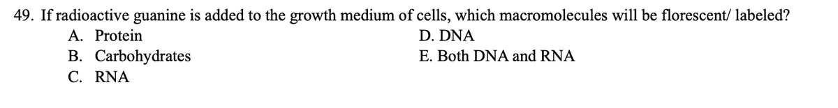 49. If radioactive guanine is added to the growth medium of cells, which macromolecules will be florescent/ labeled?
D. DNA
E. Both DNA and RNA
A. Protein
B. Carbohydrates
C. RNA