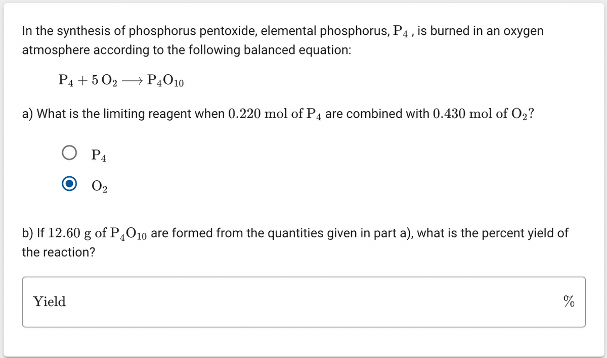 In the synthesis of phosphorus pentoxide, elemental phosphorus, P4, is burned in an oxygen
atmosphere according to the following balanced equation:
P4 +50₂ → P4010
a) What is the limiting reagent when 0.220 mol of P4 are combined with 0.430 mol of O₂?
P4
Yield
0₂
b) If 12.60 g of P4O10 are formed from the quantities given in part a), what is the percent yield of
the reaction?
%