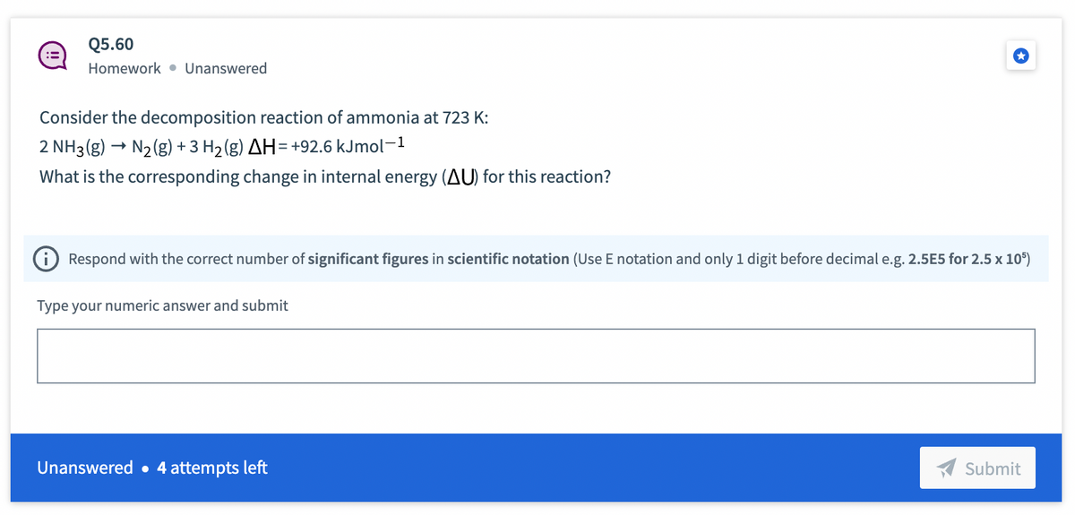 :=
Q5.60
Homework Unanswered
Consider the decomposition reaction of ammonia at 723 K:
2 NH3(g) → N₂(g) + 3 H₂(g) AH = +92.6 kJmol-1
What is the corresponding change in internal energy (AU) for this reaction?
Respond with the correct number of significant figures in scientific notation (Use E notation and only 1 digit before decimal e.g. 2.5E5 for 2.5 x 105)
Type your numeric answer and submit
Unanswered 4 attempts left
Submit