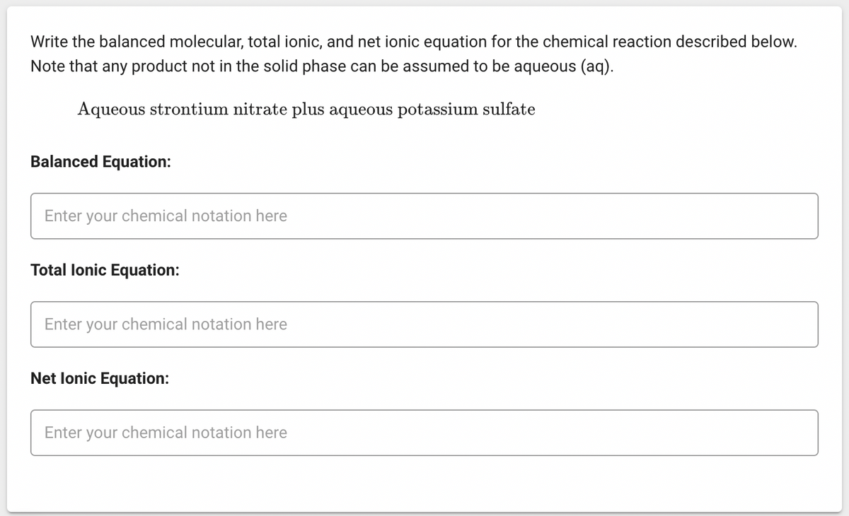 Write the balanced molecular, total ionic, and net ionic equation for the chemical reaction described below.
Note that any product not in the solid phase can be assumed to be aqueous (aq).
Aqueous strontium nitrate plus aqueous potassium sulfate
Balanced Equation:
Enter your chemical notation here
Total lonic Equation:
Enter your chemical notation here
Net Ionic Equation:
Enter your chemical notation here