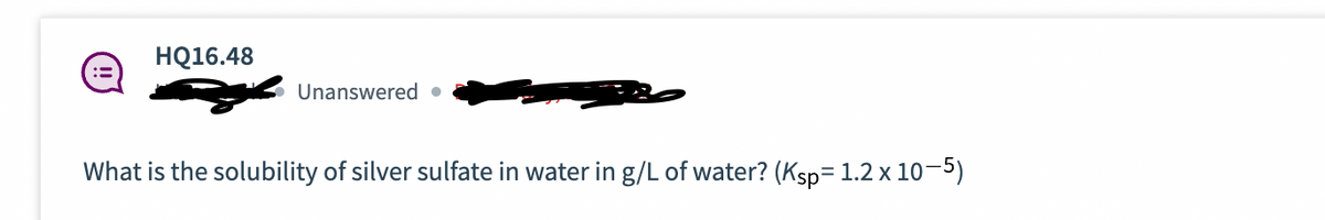 HQ16.48
Unanswered ●
What is the solubility of silver sulfate in water in g/L of water? (Ksp= 1.2 x 10—5)