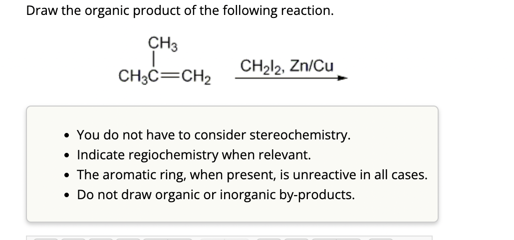 Draw the organic product of the following reaction.
CH3
CH3C=CH₂
CH₂l2, Zn/Cu
• You do not have to consider stereochemistry.
• Indicate regiochemistry when relevant.
• The aromatic ring, when present, is unreactive in all cases.
• Do not draw organic or inorganic by-products.