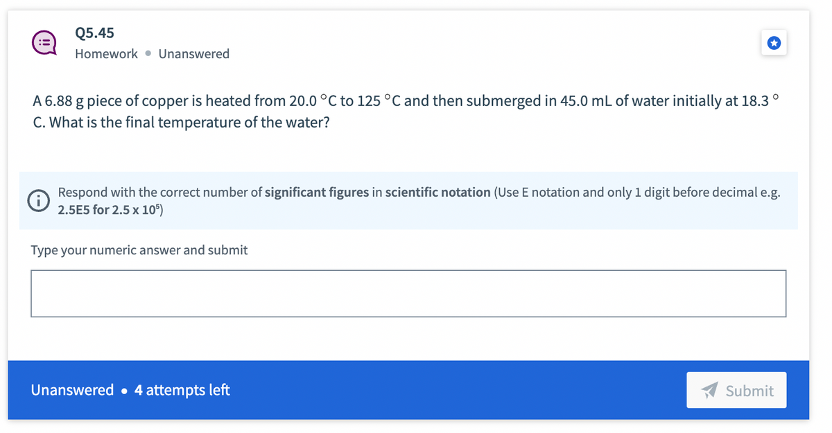 Q5.45
Homework Unanswered
A 6.88 g piece of copper is heated from 20.0 °C to 125 °C and then submerged in 45.0 mL of water initially at 18.3°
C. What is the final temperature of the water?
Respond with the correct number of significant figures in scientific notation (Use E notation and only 1 digit before decimal e.g.
2.5E5 for 2.5 x 105)
Type your numeric answer and submit
Unanswered. 4 attempts left
Submit