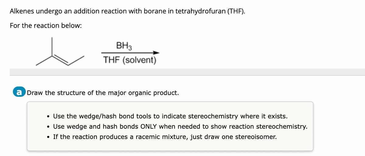 Alkenes undergo an addition reaction with borane in tetrahydrofuran (THF).
For the reaction below:
BH3
THF (solvent)
a Draw the structure of the major organic product.
• Use the wedge/hash bond tools to indicate stereochemistry where it exists.
• Use wedge and hash bonds ONLY when needed to show reaction stereochemistry.
• If the reaction produces a racemic mixture, just draw one stereoisomer.