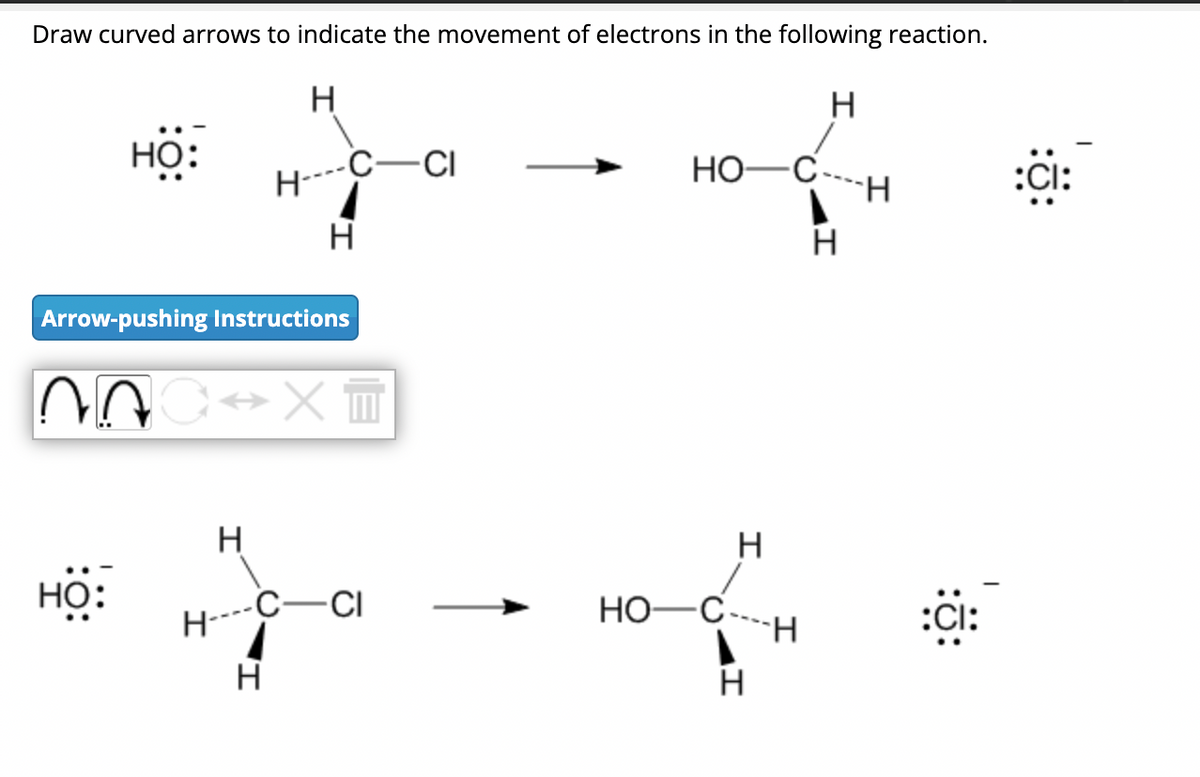 Draw curved arrows to indicate the movement of electrons in the following reaction.
H
H
HỌ:
Arrow-pushing Instructions
HỌ:
NOC XT
H
H----
H
H
C-CI
1
H
CI
/
HO-C-
A
HO-C
H
H
H
H
:CI:
:CI: