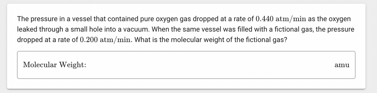 The pressure in a vessel that contained pure oxygen gas dropped at a rate of 0.440 atm/min as the oxygen
leaked through a small hole into a vacuum. When the same vessel was filled with a fictional gas, the pressure
dropped at a rate of 0.200 atm/min. What is the molecular weight of the fictional gas?
Molecular Weight:
amu