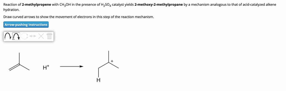 Reaction of 2-methylpropene with CH3OH in the presence of H₂SO4 catalyst yields 2-methoxy-2-methylpropane by a mechanism analogous to that of acid-catalyzed alkene
hydration.
Draw curved arrows to show the movement of electrons in this step of the reaction mechanism.
Arrow-pushing Instructions
~^
XI
H+
لم
H
+