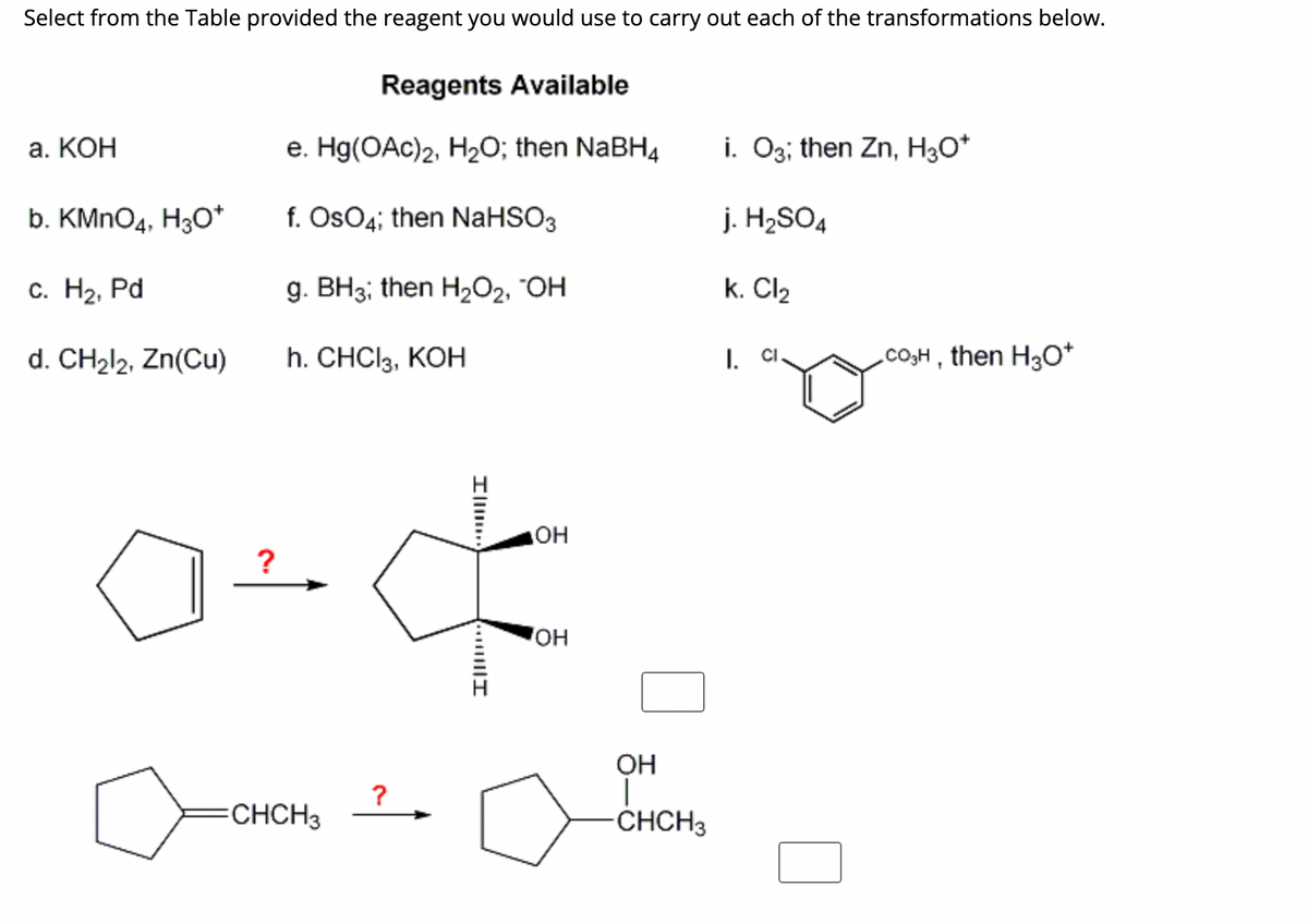Select from the Table provided the reagent you would use to carry out each of the transformations below.
a. KOH
b. KMnO4, H3O*
c. H₂, Pd
d. CH₂l2, Zn(Cu)
?
Reagents Available
e. Hg(OAc)2, H₂O; then NaBH4
f. OsO4; then NaHSO3
g. BH3; then H₂O₂, "OH
h. CHCI 3, KOH
CHCH3
?
I
Ill
OH
OH
OH
-CHCH3
i. O3; then Zn, H3O+
j. H₂SO4
k. Cl₂
I. CI
CO₂H, then H3O+