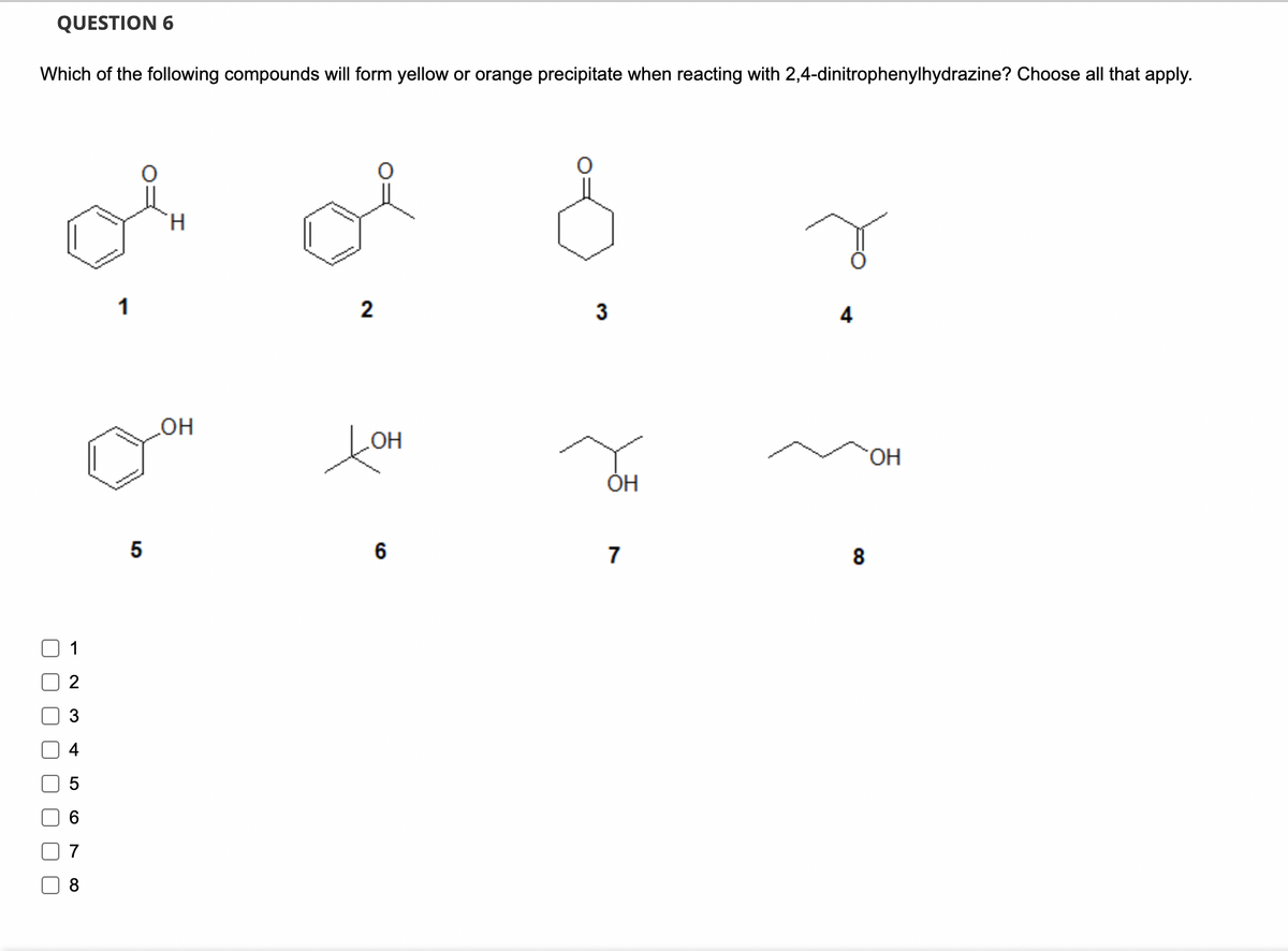 U
UU U U
QUESTION 6
Which of the following compounds will form yellow or orange precipitate when reacting with 2,4-dinitrophenylhydrazine? Choose all that apply.
3
4
5
6
7
8
1
5
H
2
3
4
OH
Дон
OH
ОН
6
7
8