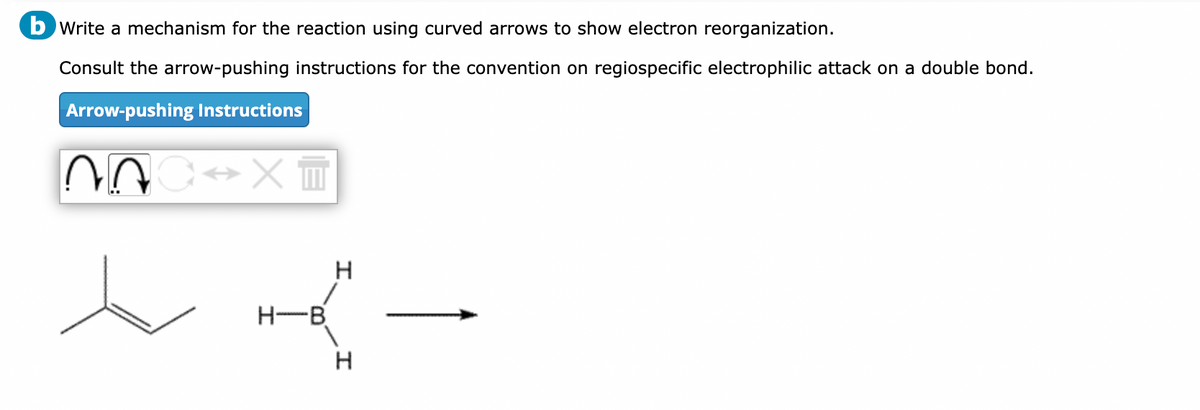 b Write a mechanism for the reaction using curved arrows to show electron reorganization.
Consult the arrow-pushing instructions for the convention on regiospecific electrophilic attack on a double bond.
Arrow-pushing Instructions
nc↔XT
H-B
H
H