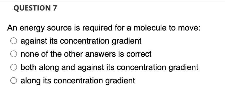 QUESTION 7
An energy source is required for a molecule to move:
against its concentration gradient
none of the other answers is correct
both along and against its concentration gradient
O along its concentration gradient