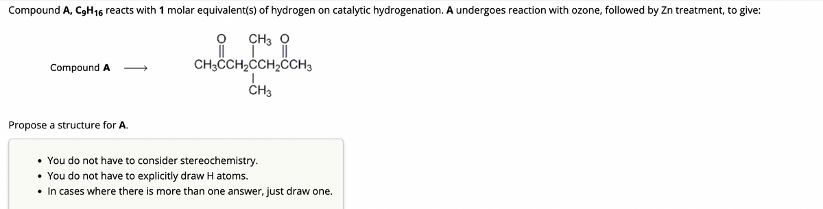Compound A, C₂H16 reacts with 1 molar equivalent(s) of hydrogen on catalytic hydrogenation. A undergoes reaction with ozone, followed by Zn treatment, to give:
O
CH3 O
||
CH3CCH₂CCH₂CCH3
CH3
Compound A
Propose a structure for A.
• You do not have to consider stereochemistry.
• You do not have to explicitly draw H atoms.
• In cases where there is more than one answer, just draw one.