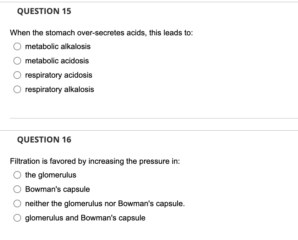 QUESTION 15
When the stomach over-secretes acids, this leads to:
metabolic alkalosis
metabolic acidosis
respiratory acidosis
respiratory alkalosis
QUESTION 16
Filtration is favored by increasing the pressure in:
the glomerulus
Bowman's capsule
neither the glomerulus nor Bowman's capsule.
glomerulus and Bowman's capsule