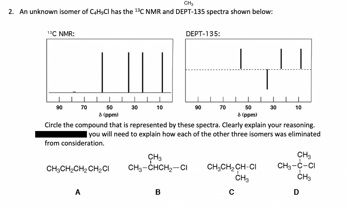 CH3
2. An unknown isomer of C4H9Cl has the ¹³C NMR and DEPT-135 spectra shown below:
13C NMR:
90
70
||||
A
50
8 (ppm)
CH3CH₂CH₂ CH₂ CI
30
10
DEPT-135:
CH3
CH3-CHCH₂-CI
B
90
70
Circle the compound that is represented by these spectra. Clearly explain your reasoning.
you will need to explain how each of the other three isomers was eliminated
from consideration.
50
8 (ppm)
CH3CH₂ CH-CI
CH3
C
30
10
CH3
CH3-C-CI
CH3
D