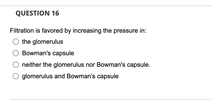 QUESTION 16
Filtration is favored by increasing the pressure in:
the glomerulus
Bowman's capsule
neither the glomerulus nor Bowman's capsule.
glomerulus and Bowman's capsule
