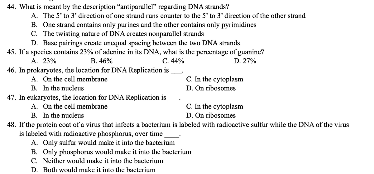 44. What is meant by the description "antiparallel" regarding DNA strands?
A. The 5' to 3' direction of one strand runs counter to the 5' to 3' direction of the other strand
B. One strand contains only purines and the other contains only pyrimidines
C. The twisting nature of DNA creates nonparallel strands
D. Base pairings create unequal spacing between the two DNA strands
45. If a species contains 23% of adenine in its DNA, what is the percentage of guanine?
A. 23%
B. 46%
C. 44%
D. 27%
46. In prokaryotes, the location for DNA Replication is
A. On the cell membrane
B. In the nucleus
C. In the cytoplasm
D. On ribosomes
47. In eukaryotes, the location for DNA Replication is
A. On the cell membrane
B. In the nucleus
48. If the protein coat of a virus that infects a bacterium is labeled with radioactive sulfur while the DNA of the virus
is labeled with radioactive phosphorus, over time
A. Only sulfur would make it into the bacterium
C. In the cytoplasm
D. On ribosomes
B. Only phosphorus would make it into the bacterium
C. Neither would make it into the bacterium
D. Both would make it into the bacterium