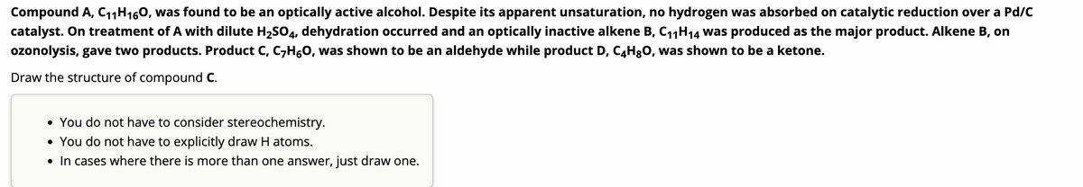 Compound A, C₁1 H160, was found to be an optically active alcohol. Despite its apparent unsaturation, no hydrogen was absorbed on catalytic reduction over a Pd/C
catalyst. On treatment of A with dilute H₂SO4, dehydration occurred and an optically inactive alkene B, C₁₁H₁4 was produced as the major product. Alkene B, on
ozonolysis, gave two products. Product C, C7H6O, was shown to be an aldehyde while product D, C4H8O, was shown to be a ketone.
Draw the structure of compound C.
• You do not have to consider stereochemistry.
• You do not have to explicitly draw H atoms.
• In cases where there is more than one answer, just draw one.