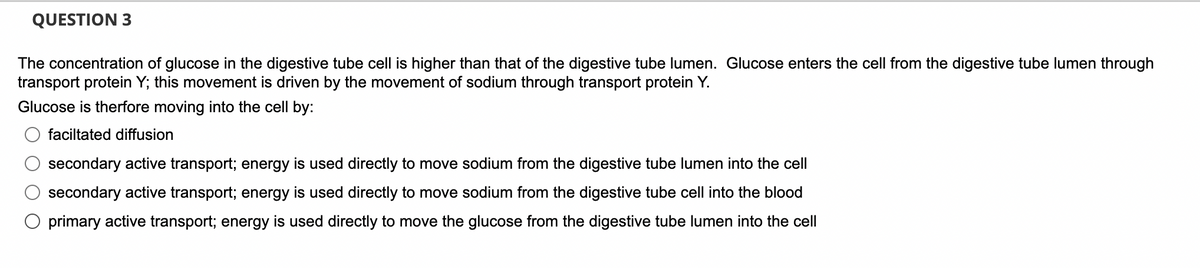 QUESTION 3
The concentration of glucose in the digestive tube cell is higher than that of the digestive tube lumen. Glucose enters the cell from the digestive tube lumen through
transport protein Y; this movement is driven by the movement of sodium through transport protein Y.
Glucose is therfore moving into the cell by:
faciltated diffusion
secondary active transport; energy is used directly to move sodium from the digestive tube lumen into the cell
secondary active transport; energy is used directly to move sodium from the digestive tube cell into the blood
O primary active transport; energy is used directly to move the glucose from the digestive tube lumen into the cell