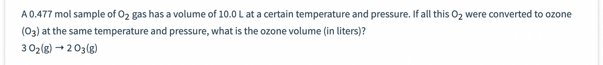 A 0.477 mol sample of O2 gas has a volume of 10.0 L at a certain temperature and pressure. If all this O₂ were converted to ozone
(03) at the same temperature and pressure, what is the ozone volume (in liters)?
3 02(g) → 2 03(g)