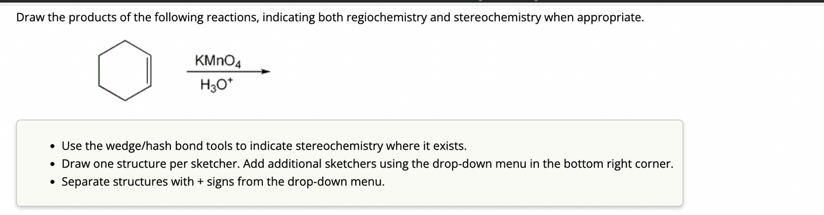 Draw the products of the following reactions, indicating both regiochemistry and stereochemistry when appropriate.
KMnO4
H3O+
• Use the wedge/hash bond tools to indicate stereochemistry where it exists.
• Draw one structure per sketcher. Add additional sketchers using the drop-down menu in the bottom right corner.
Separate structures with + signs from the drop-down menu.
●