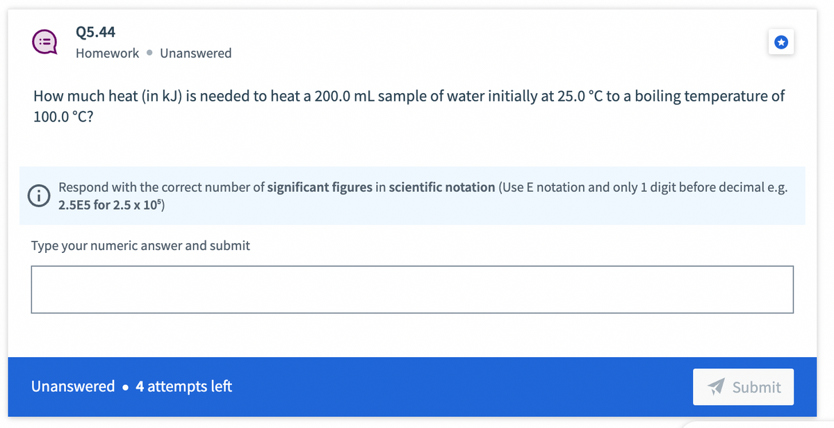 Q5.44
Homework. Unanswered
How much heat (in kJ) is needed to heat a 200.0 mL sample of water initially at 25.0 °C to a boiling temperature of
100.0 °C?
Respond with the correct number of significant figures in scientific notation (Use E notation and only 1 digit before decimal e.g.
2.5E5 for 2.5 x 105)
Type your numeric answer and submit
Unanswered. 4 attempts left
Submit