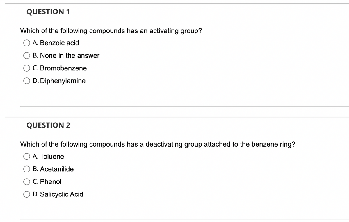 QUESTION 1
Which of the following compounds has an activating group?
A. Benzoic acid
B. None in the answer
C. Bromobenzene
D. Diphenylamine
QUESTION 2
Which of the following compounds has a deactivating group attached to the benzene ring?
A. Toluene
B. Acetanilide
C. Phenol
D. Salicyclic Acid