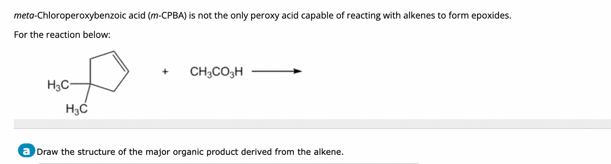 meta-Chloroperoxybenzoic acid (m-CPBA) is not the only peroxy acid capable of reacting with alkenes to form epoxides.
For the reaction below:
H3C
H3C
+
CH3CO3H
a Draw the structure of the major organic product derived from the alkene.