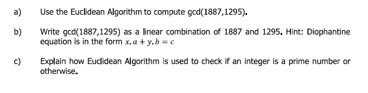 a)
Use the Euclidean Algorithm to compute gcd(1887,1295).
Write gcd(1887,1295) as a linear combination of 1887 and 1295. Hint: Diophantine
equation is in the form x, a + y. b = c
b)
c)
Explain how Euclidean Algorithm is used to check if an integer is a prime number or
otherwise.

