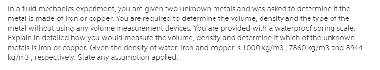 In a fluid mechanics experiment, you are given two unknown metals and was asked to determine if the
metal is made of iron or copper. You are required to determine the volume, density and the type of the
metal without using any volume measurement devices. You are provided with a waterproof spring scale.
Explain in detailed how you would measure the volume, density and determine if which of the unknown
metals is iron or copper. Given the density of water, iron and copper is 1000 kg/m3 , 7860 kg/m3 and 8944
kg/m3 , respectively. State any assumption applied.
