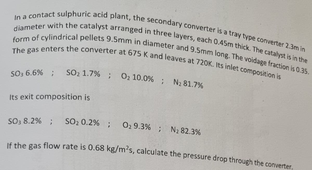 In a contact sulphuric acid plant, the secondary converter is a tray type converter 2.3m in
diameter with the catalyst arranged in three layers, each 0.45m thick. The catalyst is in the
form of cylindrical pellets 9.5mm in diameter and 9.5mm long. The voidage fraction is 0.35.
The gas enters the converter at 675 K and leaves at 720K. Its inlet composition is
SO3 6.6% ;
SO₂ 1.7% ; 02 10.0%; N2 81.7%
Its exit composition is
SO3 8.2% ; SO₂ 0.2% ;
If the
gas
O2 9.3%; N2 82.3%
flow rate is 0.68 kg/m²s, calculate the pressure drop through the converter.