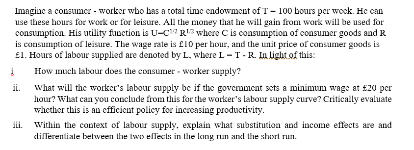 Imagine a consumer - worker who has a total time endowment of T = 100 hours per week. He can
use these hours for work or for leisure. All the money that he will gain from work will be used for
consumption. His utility function is U=C1/2 R¹/2 where C is consumption of consumer goods and R
is consumption of leisure. The wage rate is £10 per hour, and the unit price of consumer goods is
£1. Hours of labour supplied are denoted by L, where L = T - R. In light of this:
į
How much labour does the consumer - worker supply?
ii.
iii.
What will the worker's labour supply be if the government sets a minimum wage at £20 per
hour? What can you conclude from this for the worker's labour supply curve? Critically evaluate
whether this is an efficient policy for increasing productivity.
Within the context of labour supply, explain what substitution and income effects are and
differentiate between the two effects in the long run and the short run.