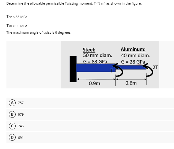 Determine the allowable permissible Twisting moment, T (N-m) as shown in the figure:
Tst ≤ 83 MPa
Tal ≤ 55 MPa
The maximum angle of twist is 6 degrees.
Steel:
50 mm diam.
G = 83 GPa
Aluminum:
40 mm diam.
G = 28 GPa
0.9m
0.6m
(A) 757
B) 679
745
691
2T